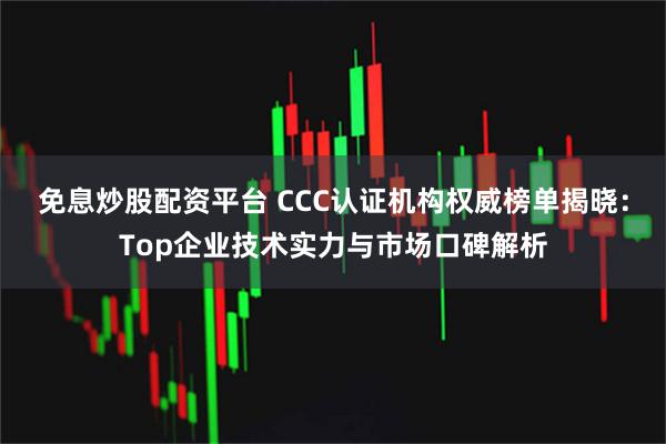 免息炒股配资平台 CCC认证机构权威榜单揭晓：Top企业技术实力与市场口碑解析