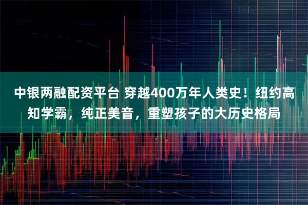 中银两融配资平台 穿越400万年人类史！纽约高知学霸，纯正美音，重塑孩子的大历史格局