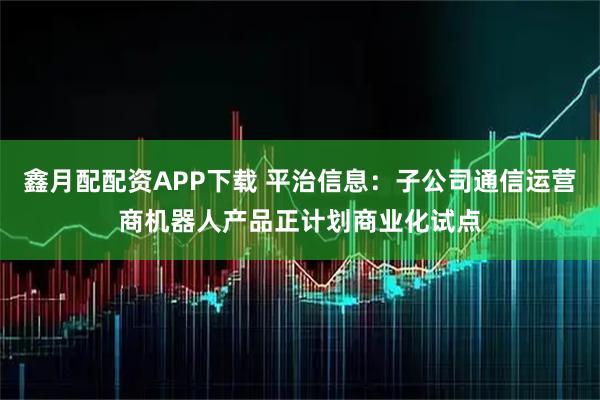 鑫月配配资APP下载 平治信息：子公司通信运营商机器人产品正计划商业化试点