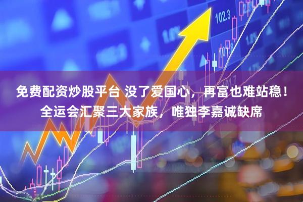 免费配资炒股平台 没了爱国心，再富也难站稳！全运会汇聚三大家族，唯独李嘉诚缺席