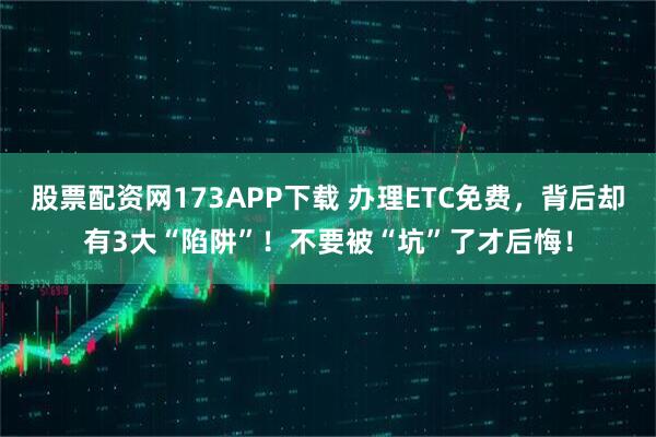 股票配资网173APP下载 办理ETC免费，背后却有3大“陷阱”！不要被“坑”了才后悔！