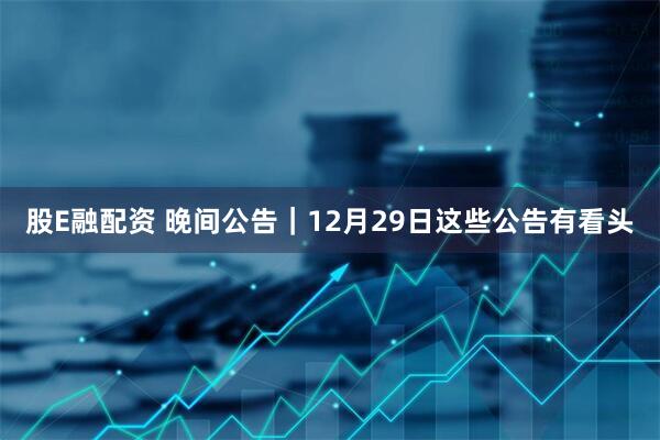 股E融配资 晚间公告｜12月29日这些公告有看头