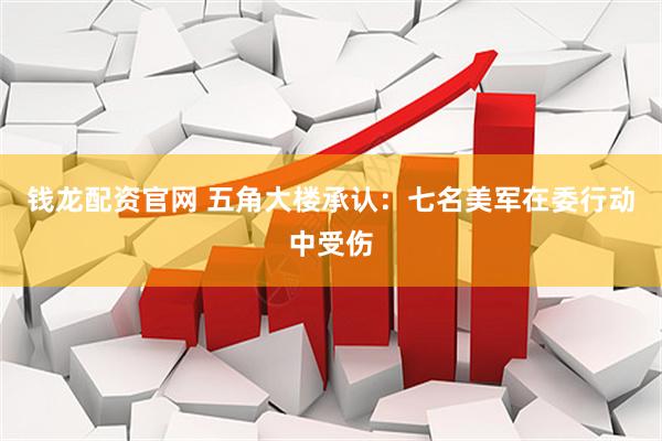 钱龙配资官网 五角大楼承认：七名美军在委行动中受伤