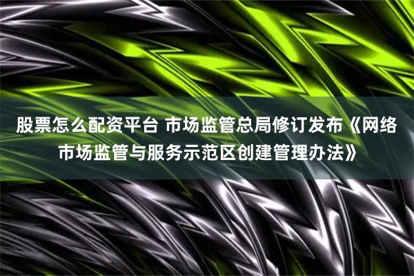 股票怎么配资平台 市场监管总局修订发布《网络市场监管与服务示范区创建管理办法》