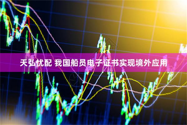 天弘忧配 我国船员电子证书实现境外应用