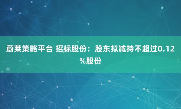蔚莱策略平台 招标股份：股东拟减持不超过0.12%股份
