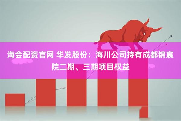 海会配资官网 华发股份：海川公司持有成都锦宸院二期、三期项目权益