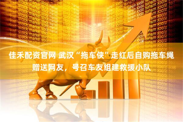 佳禾配资官网 武汉“拖车侠”走红后自购拖车绳赠送网友，号召车友组建救援小队