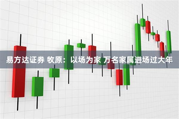 易方达证券 牧原：以场为家 万名家属进场过大年
