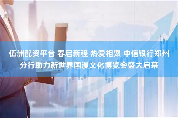 伍洲配资平台 春启新程 热爱相聚 中信银行郑州分行助力新世界国漫文化博览会盛大启幕