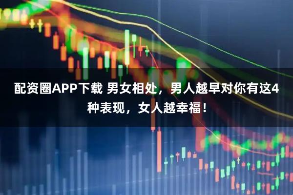 配资圈APP下载 男女相处，男人越早对你有这4种表现，女人越幸福！