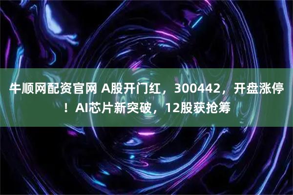 牛顺网配资官网 A股开门红，300442，开盘涨停！AI芯片新突破，12股获抢筹