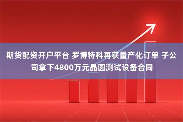 期货配资开户平台 罗博特科再获量产化订单 子公司拿下4800万元晶圆测试设备合同