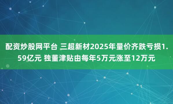 配资炒股网平台 三超新材2025年量价齐跌亏损1.59亿元 独董津贴由每年5万元涨至12万元