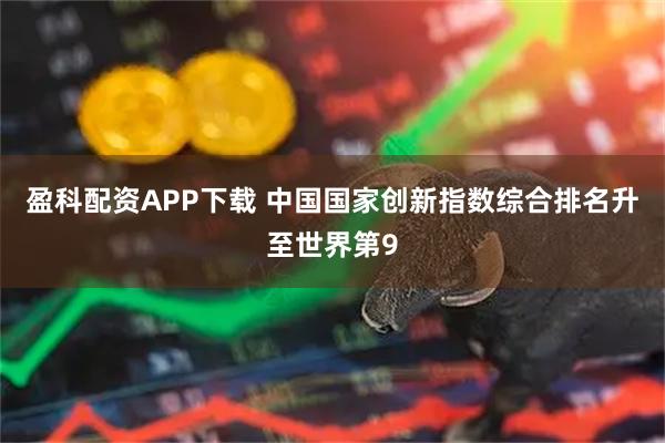 盈科配资APP下载 中国国家创新指数综合排名升至世界第9