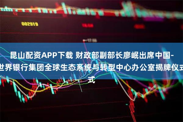 昆山配资APP下载 财政部副部长廖岷出席中国-世界银行集团全球生态系统与转型中心办公室揭牌仪式