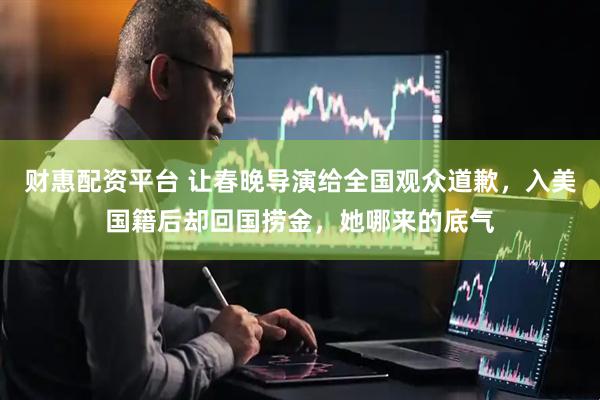 财惠配资平台 让春晚导演给全国观众道歉，入美国籍后却回国捞金，她哪来的底气