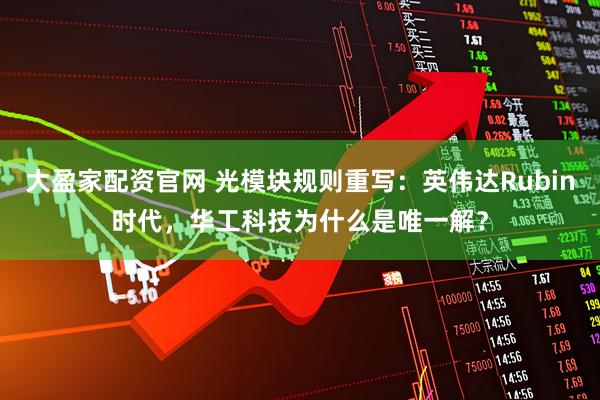 大盈家配资官网 光模块规则重写：英伟达Rubin时代，华工科技为什么是唯一解？