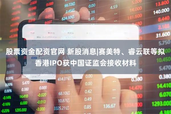股票资金配资官网 新股消息|赛美特、睿云联等拟香港IPO获中国证监会接收材料