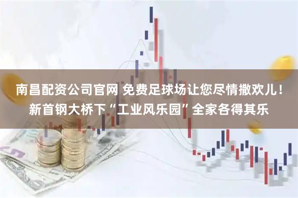 南昌配资公司官网 免费足球场让您尽情撒欢儿！新首钢大桥下“工业风乐园”全家各得其乐