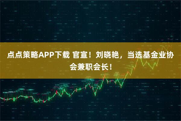 点点策略APP下载 官宣！刘晓艳，当选基金业协会兼职会长！