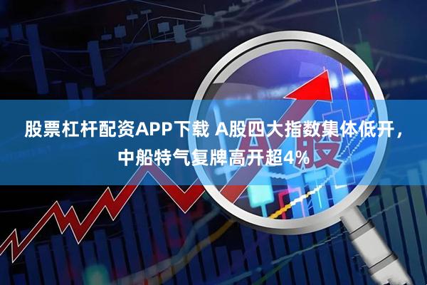 股票杠杆配资APP下载 A股四大指数集体低开，中船特气复牌高开超4%